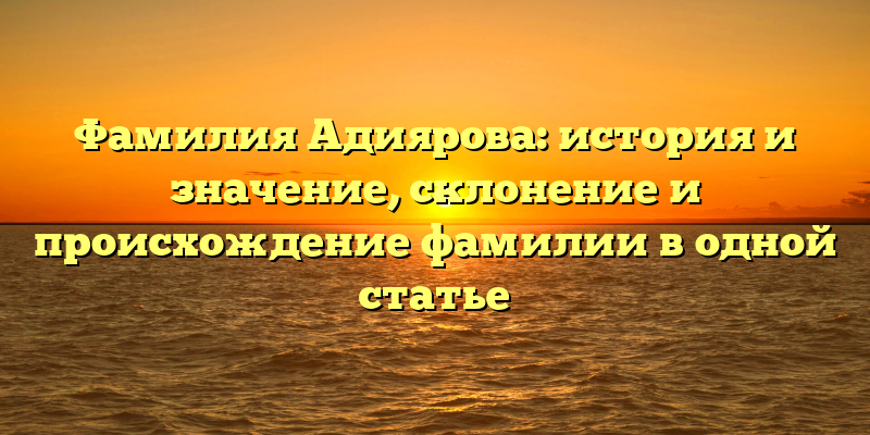 Фамилия Адиярова: история и значение, склонение и происхождение фамилии в одной статье