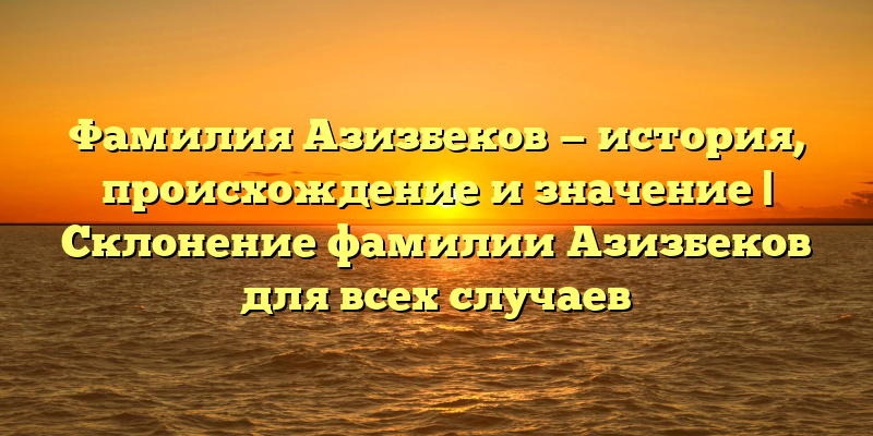 Фамилия Азизбеков — история, происхождение и значение | Склонение фамилии Азизбеков для всех случаев