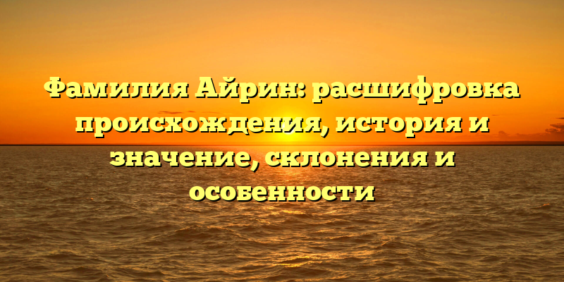 Фамилия Айрин: расшифровка происхождения, история и значение, склонения и особенности