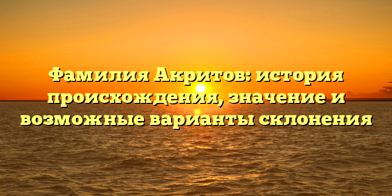 Фамилия Акритов: история происхождения, значение и возможные варианты склонения