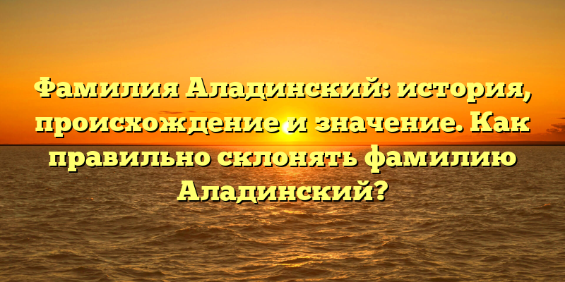 Фамилия Аладинский: история, происхождение и значение. Как правильно склонять фамилию Аладинский?