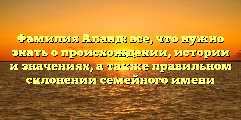 Фамилия Аланд: все, что нужно знать о происхождении, истории и значениях, а также правильном склонении семейного имени
