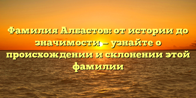 Фамилия Албастов: от истории до значимости — узнайте о происхождении и склонении этой фамилии
