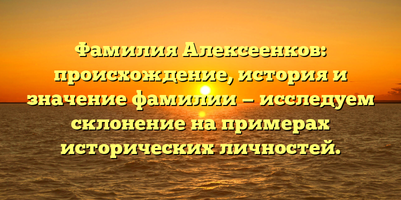 Фамилия Алексеенков: происхождение, история и значение фамилии — исследуем склонение на примерах исторических личностей.