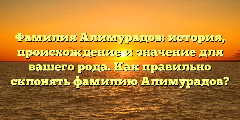 Фамилия Алимурадов: история, происхождение и значение для вашего рода. Как правильно склонять фамилию Алимурадов?