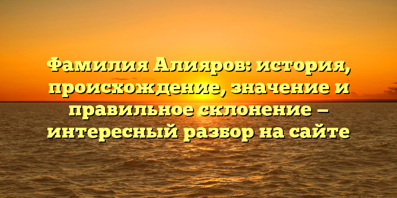 Фамилия Алияров: история, происхождение, значение и правильное склонение — интересный разбор на сайте