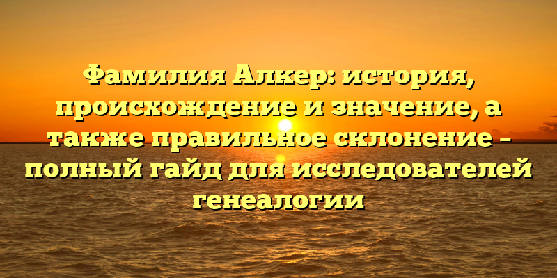 Фамилия Алкер: история, происхождение и значение, а также правильное склонение – полный гайд для исследователей генеалогии