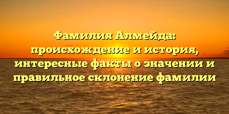Фамилия Алмейда: происхождение и история, интересные факты о значении и правильное склонение фамилии