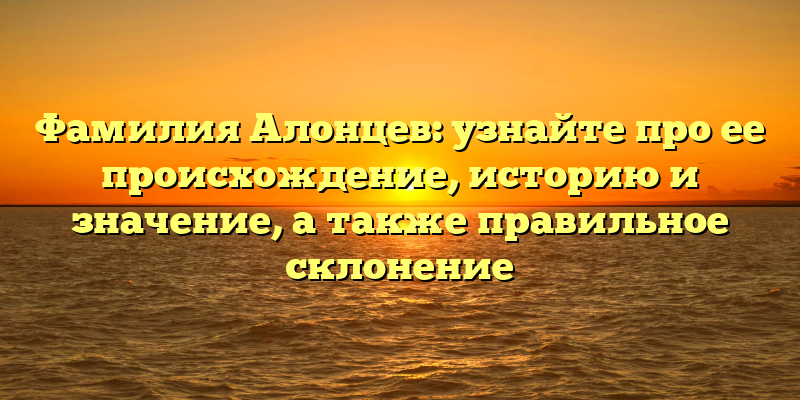 Фамилия Алонцев: узнайте про ее происхождение, историю и значение, а также правильное склонение