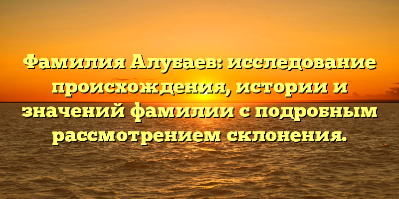 Фамилия Алубаев: исследование происхождения, истории и значений фамилии с подробным рассмотрением склонения.