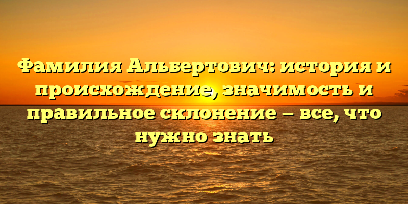 Фамилия Альбертович: история и происхождение, значимость и правильное склонение — все, что нужно знать