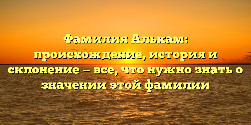 Фамилия Алькам: происхождение, история и склонение — все, что нужно знать о значении этой фамилии