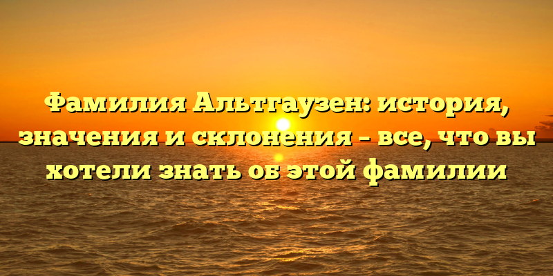 Фамилия Альтгаузен: история, значения и склонения – все, что вы хотели знать об этой фамилии