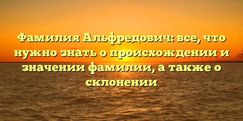 Фамилия Альфредович: все, что нужно знать о происхождении и значении фамилии, а также о склонении