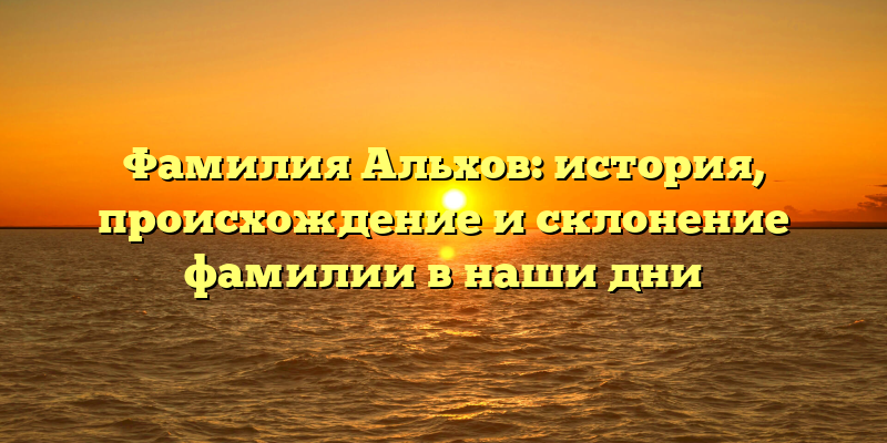 Фамилия Альхов: история, происхождение и склонение фамилии в наши дни