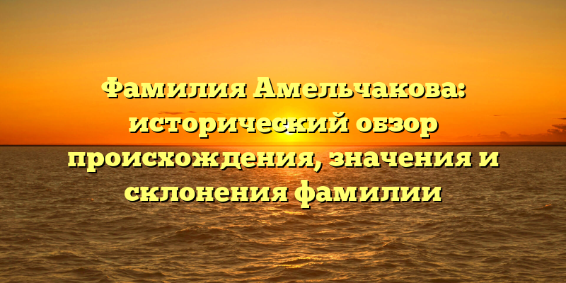 Фамилия Амельчакова: исторический обзор происхождения, значения и склонения фамилии