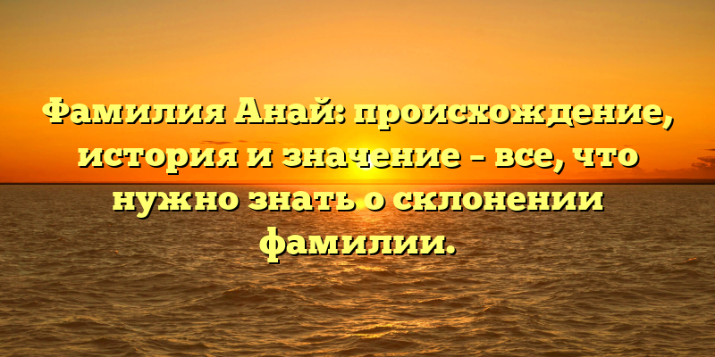 Фамилия Анай: происхождение, история и значение – все, что нужно знать о склонении фамилии.