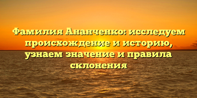 Фамилия Ананченко: исследуем происхождение и историю, узнаем значение и правила склонения
