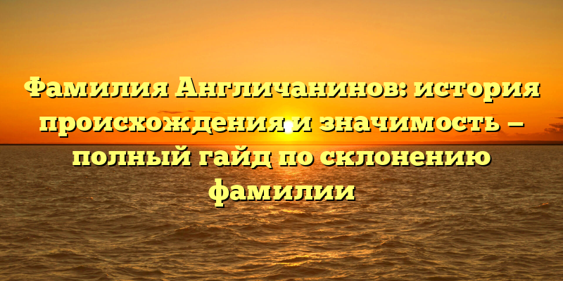 Фамилия Англичанинов: история происхождения и значимость — полный гайд по склонению фамилии