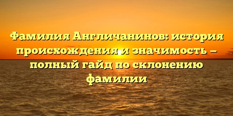 Фамилия Англичанинов: история происхождения и значимость — полный гайд по склонению фамилии