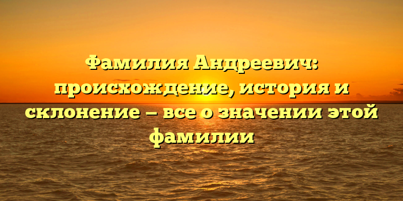Фамилия Андреевич: происхождение, история и склонение — все о значении этой фамилии