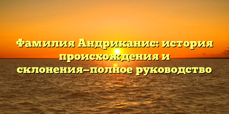 Фамилия Андриканис: история происхождения и склонения—полное руководство