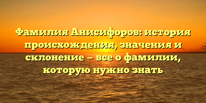 Фамилия Анисифоров: история происхождения, значения и склонение — все о фамилии, которую нужно знать