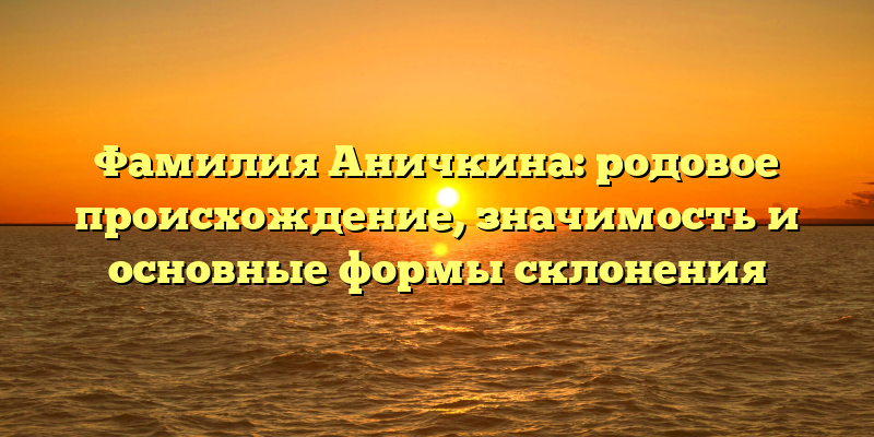 Фамилия Аничкина: родовое происхождение, значимость и основные формы склонения