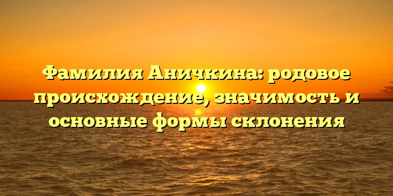 Фамилия Аничкина: родовое происхождение, значимость и основные формы склонения Фамилия Аничкина: родовое происхождение, значимость и основные формы склонения
