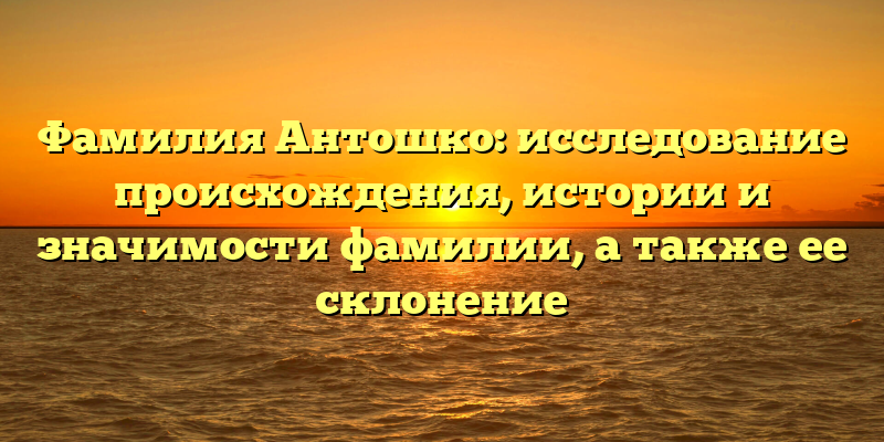 Фамилия Антошко: исследование происхождения, истории и значимости фамилии, а также ее склонение