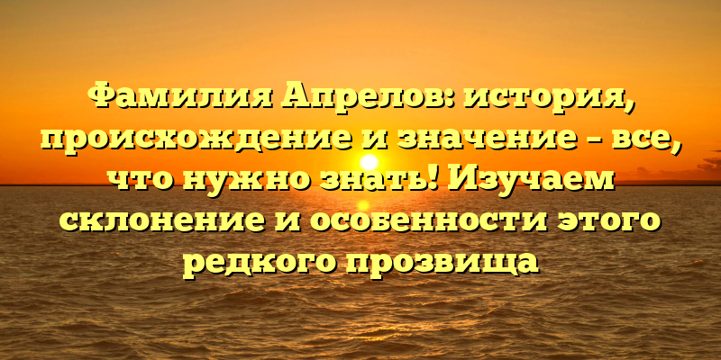 Фамилия Апрелов: история, происхождение и значение – все, что нужно знать! Изучаем склонение и особенности этого редкого прозвища