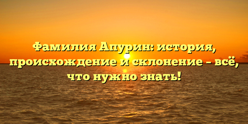 Фамилия Апурин: история, происхождение и склонение – всё, что нужно знать!