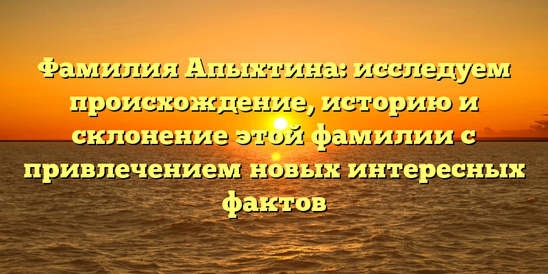 Фамилия Апыхтина: исследуем происхождение, историю и склонение этой фамилии с привлечением новых интересных фактов