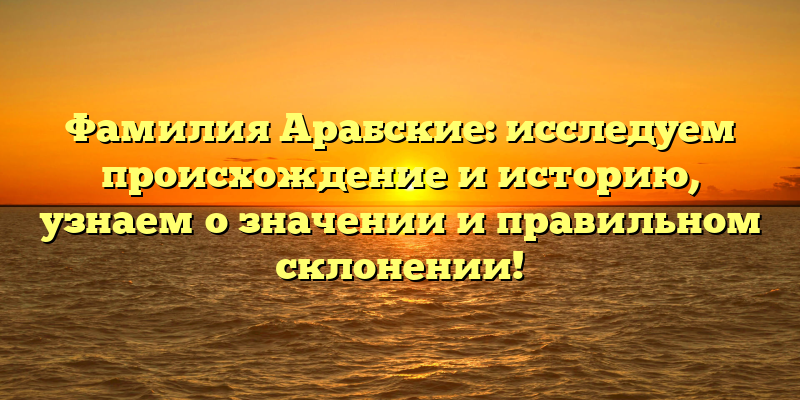 Фамилия Арабские: исследуем происхождение и историю, узнаем о значении и правильном склонении!