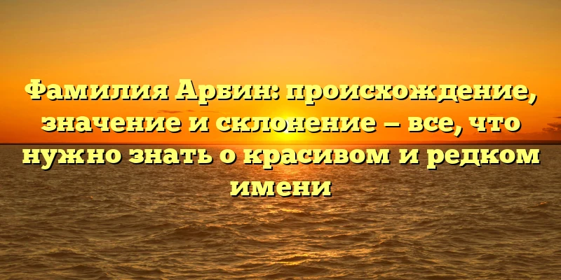 Фамилия Арбин: происхождение, значение и склонение — все, что нужно знать о красивом и редком имени