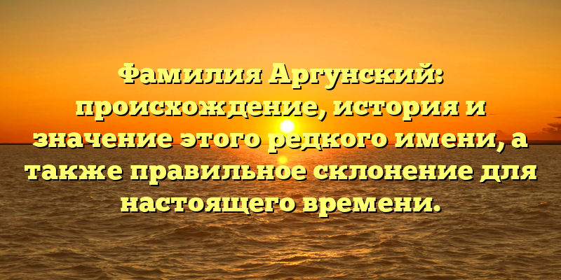 Фамилия Аргунский: происхождение, история и значение этого редкого имени, а также правильное склонение для настоящего времени.