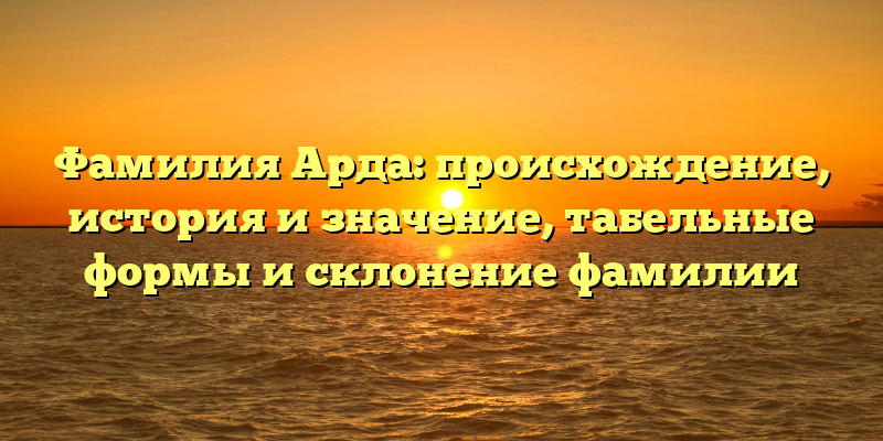 Фамилия Арда: происхождение, история и значение, табельные формы и склонение фамилии