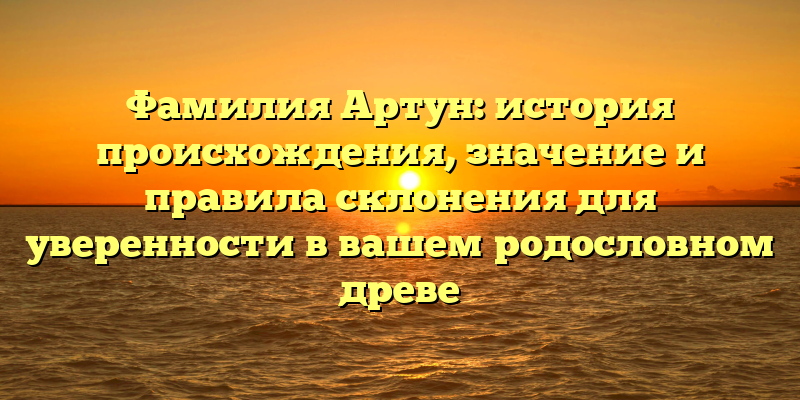 Фамилия Артун: история происхождения, значение и правила склонения для уверенности в вашем родословном древе
