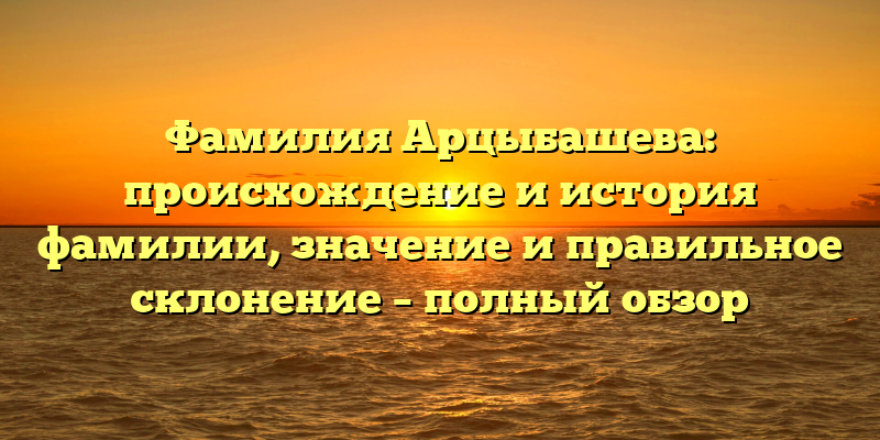 Фамилия Арцыбашева: происхождение и история фамилии, значение и правильное склонение – полный обзор
