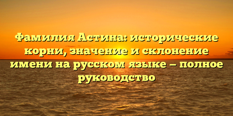 Фамилия Астина: исторические корни, значение и склонение имени на русском языке — полное руководство