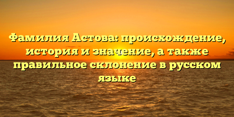 Фамилия Астова: происхождение, история и значение, а также правильное склонение в русском языке