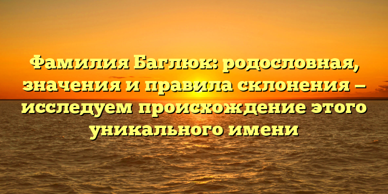 Фамилия Баглюк: родословная, значения и правила склонения — исследуем происхождение этого уникального имени