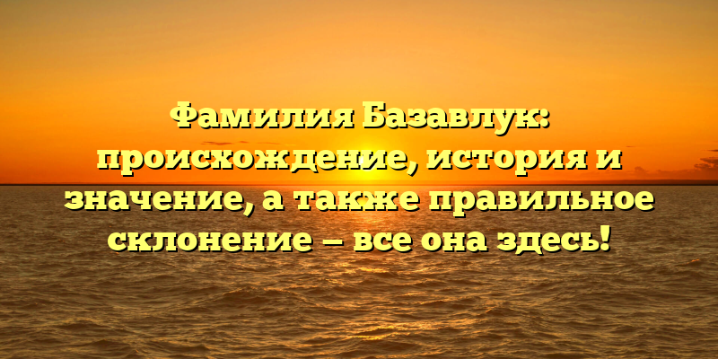 Фамилия Базавлук: происхождение, история и значение, а также правильное склонение — все она здесь!