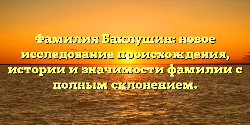Фамилия Баклушин: новое исследование происхождения, истории и значимости фамилии с полным склонением.