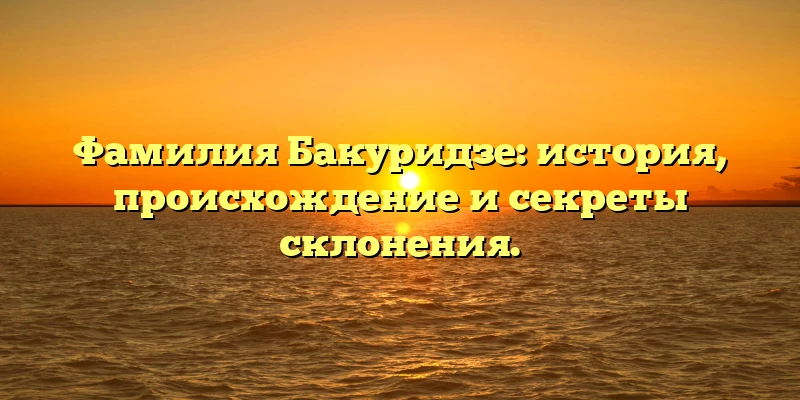 Фамилия Бакуридзе: история, происхождение и секреты склонения.