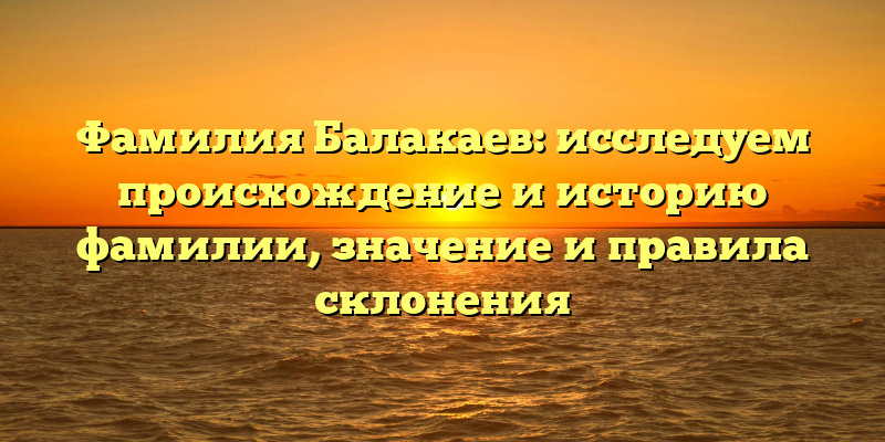 Фамилия Балакаев: исследуем происхождение и историю фамилии, значение и правила склонения