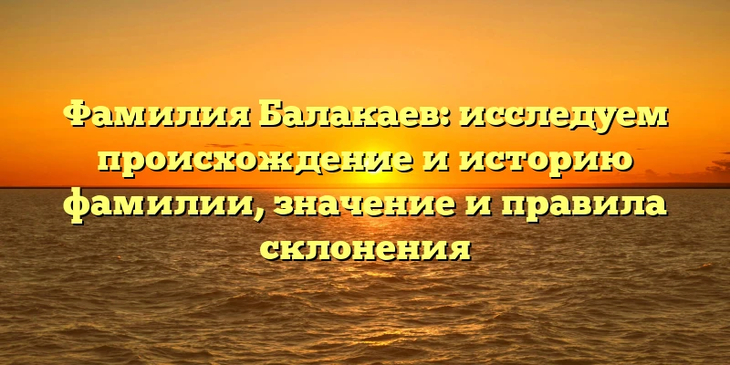 Фамилия Балакаев: исследуем происхождение и историю фамилии, значение и правила склонения