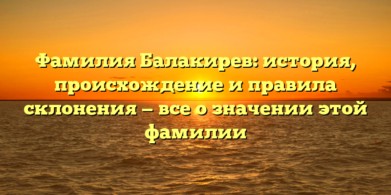 Фамилия Балакирев: история, происхождение и правила склонения — все о значении этой фамилии