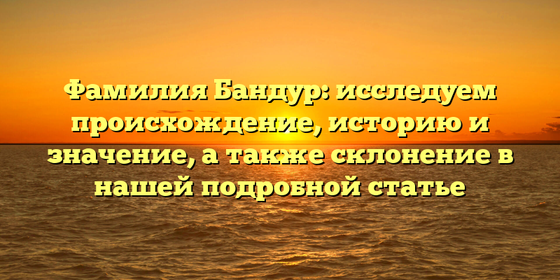 Фамилия Бандур: исследуем происхождение, историю и значение, а также склонение в нашей подробной статье