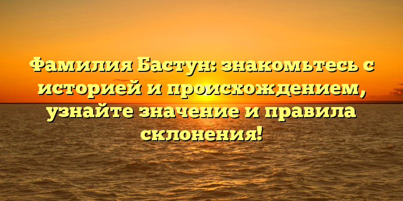 Фамилия Бастун: знакомьтесь с историей и происхождением, узнайте значение и правила склонения!